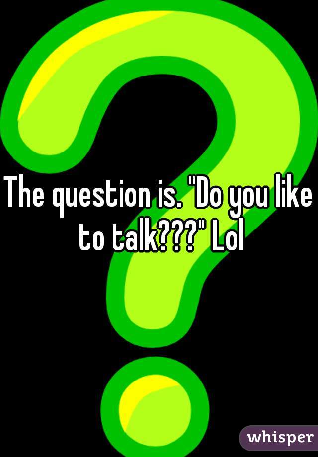 The question is. "Do you like to talk???" Lol