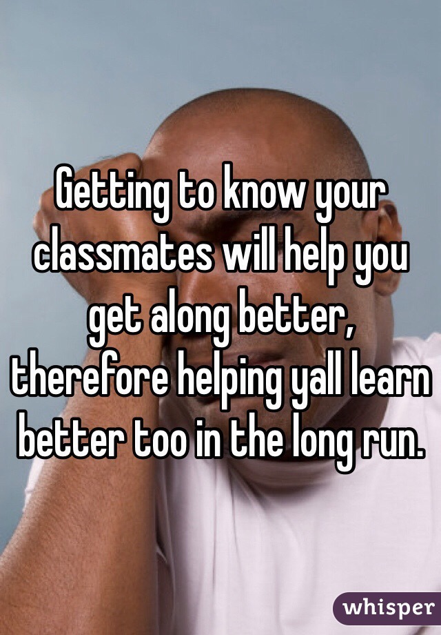 Getting to know your classmates will help you get along better, therefore helping yall learn better too in the long run.