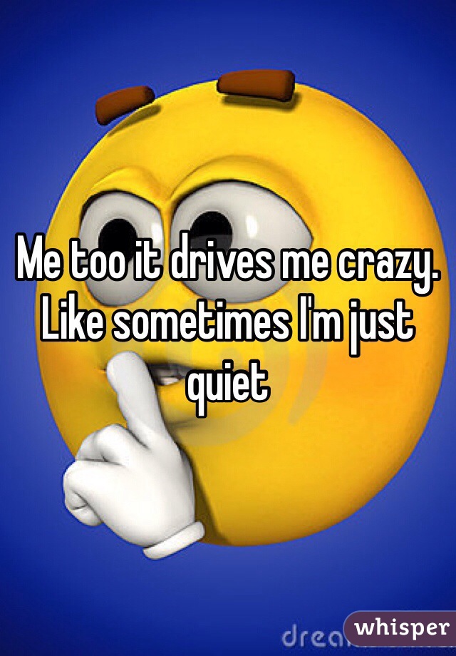 Me too it drives me crazy. Like sometimes I'm just quiet 