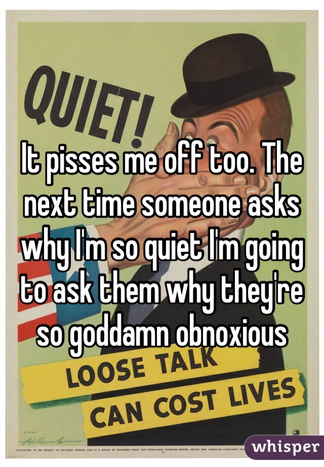 It pisses me off too. The next time someone asks why I'm so quiet I'm going to ask them why they're so goddamn obnoxious