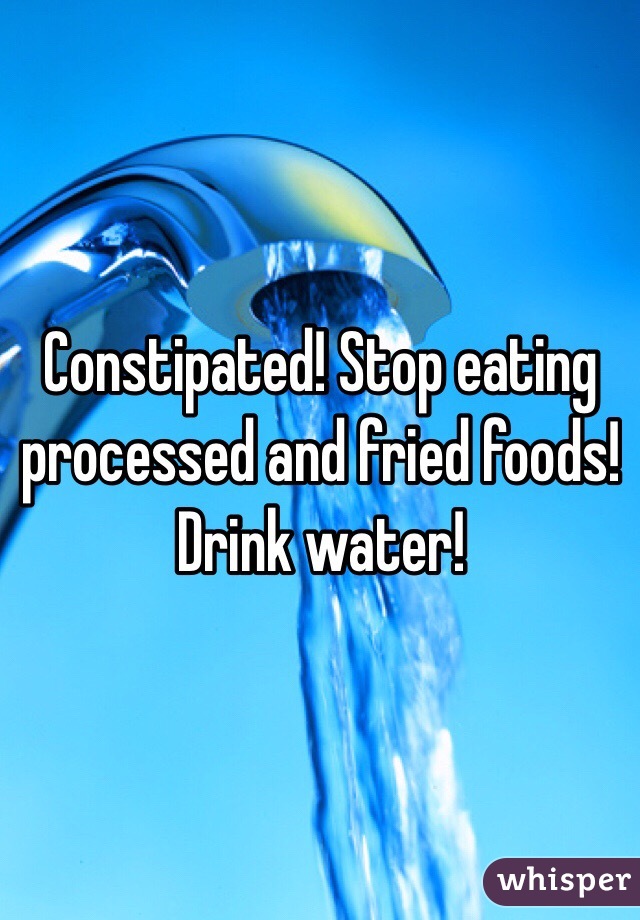 Constipated! Stop eating processed and fried foods! Drink water!