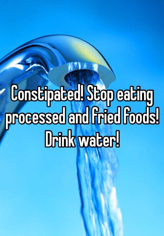 constipated-stop-eating-processed-and-fried-foods-drink-water