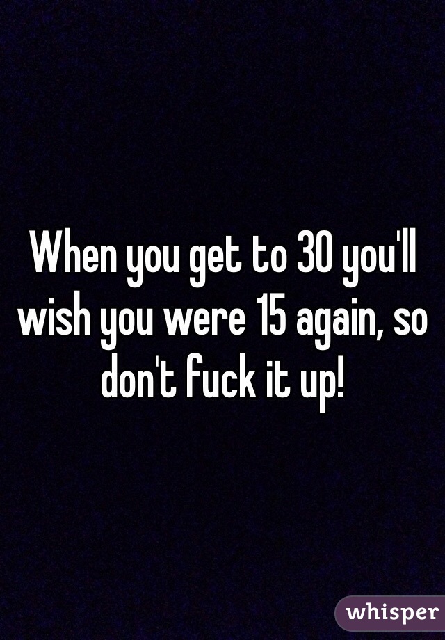 When you get to 30 you'll wish you were 15 again, so don't fuck it up! 