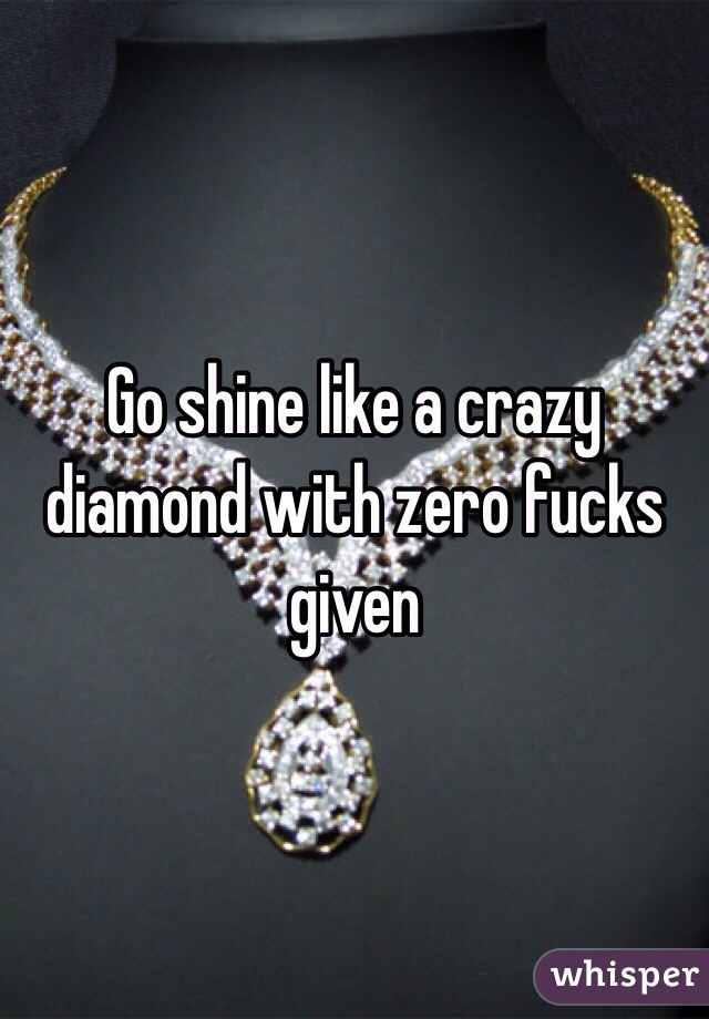 Go shine like a crazy diamond with zero fucks given 