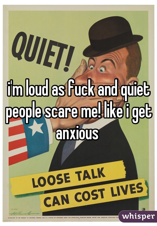 i'm loud as fuck and quiet people scare me! like i get anxious 