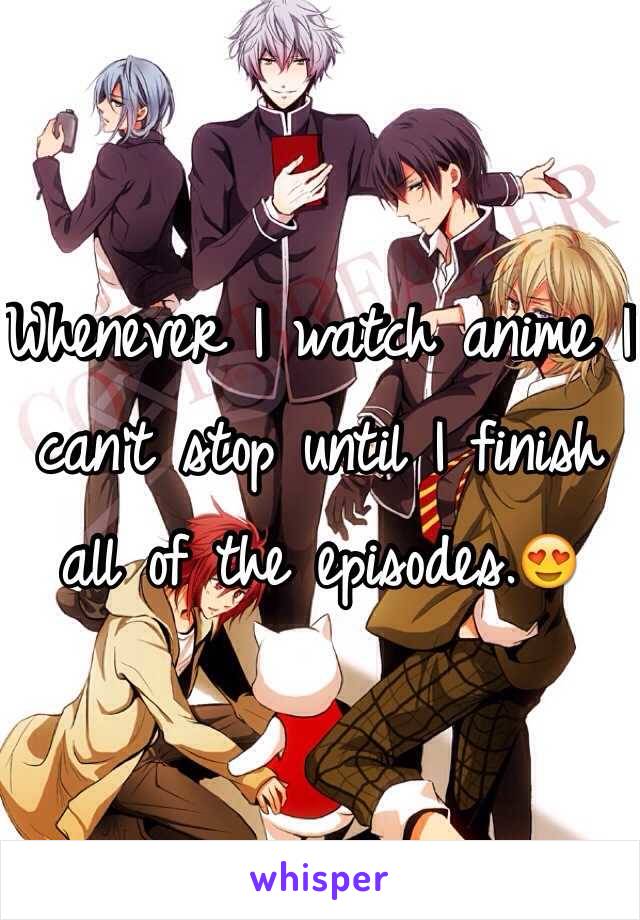 Whenever I watch anime I can't stop until I finish all of the episodes.😍
