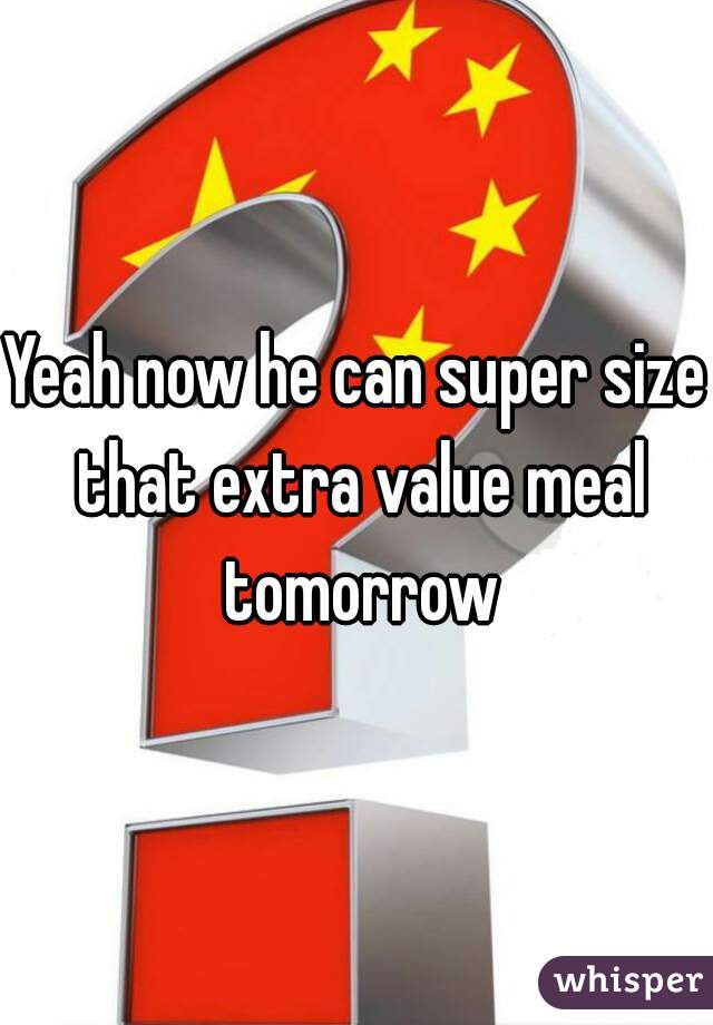 Yeah now he can super size that extra value meal tomorrow