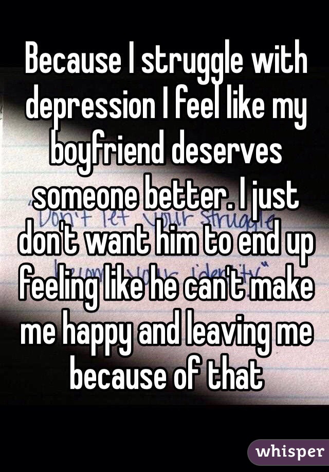 Because I struggle with depression I feel like my boyfriend deserves someone better. I just don't want him to end up feeling like he can't make me happy and leaving me because of that 