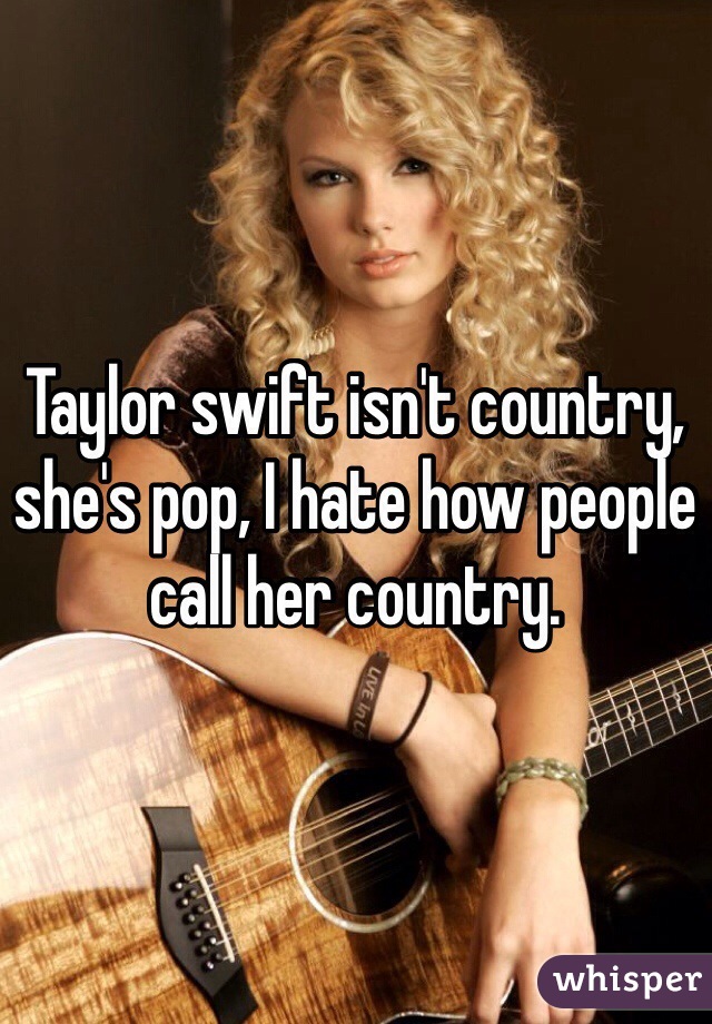 Taylor swift isn't country, she's pop, I hate how people call her country. 