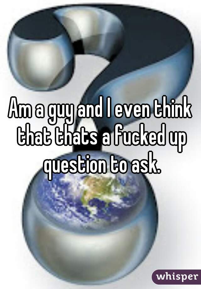 Am a guy and I even think that thats a fucked up question to ask.