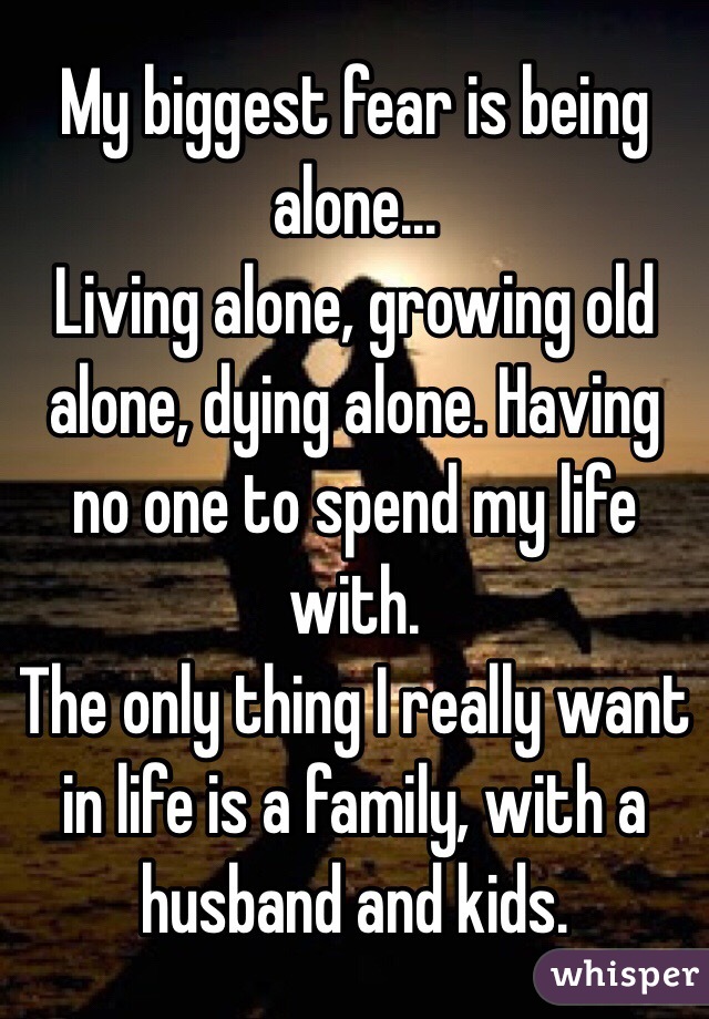 My biggest fear is being alone...
Living alone, growing old alone, dying alone. Having no one to spend my life with.
The only thing I really want in life is a family, with a husband and kids. 
