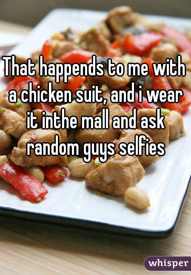 That happends to me with a chicken suit, and i wear it inthe mall and ask random guys selfies