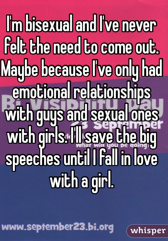 I'm bisexual and I've never felt the need to come out. Maybe because I've only had emotional relationships with guys and sexual ones with girls. I'll save the big speeches until I fall in love with a girl. 