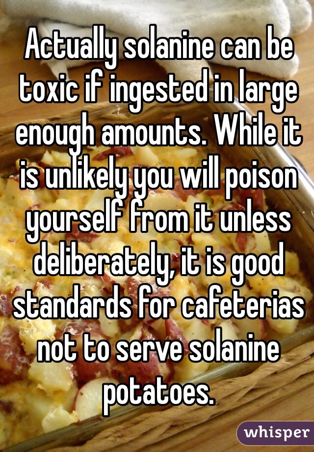 Actually solanine can be toxic if ingested in large enough amounts. While it is unlikely you will poison yourself from it unless deliberately, it is good standards for cafeterias not to serve solanine potatoes.