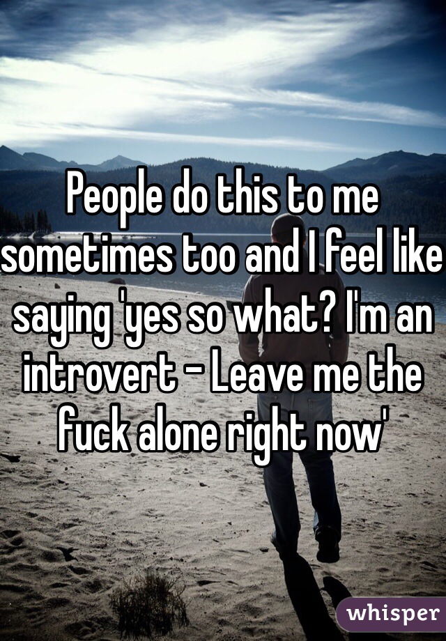 People do this to me sometimes too and I feel like saying 'yes so what? I'm an introvert - Leave me the fuck alone right now'