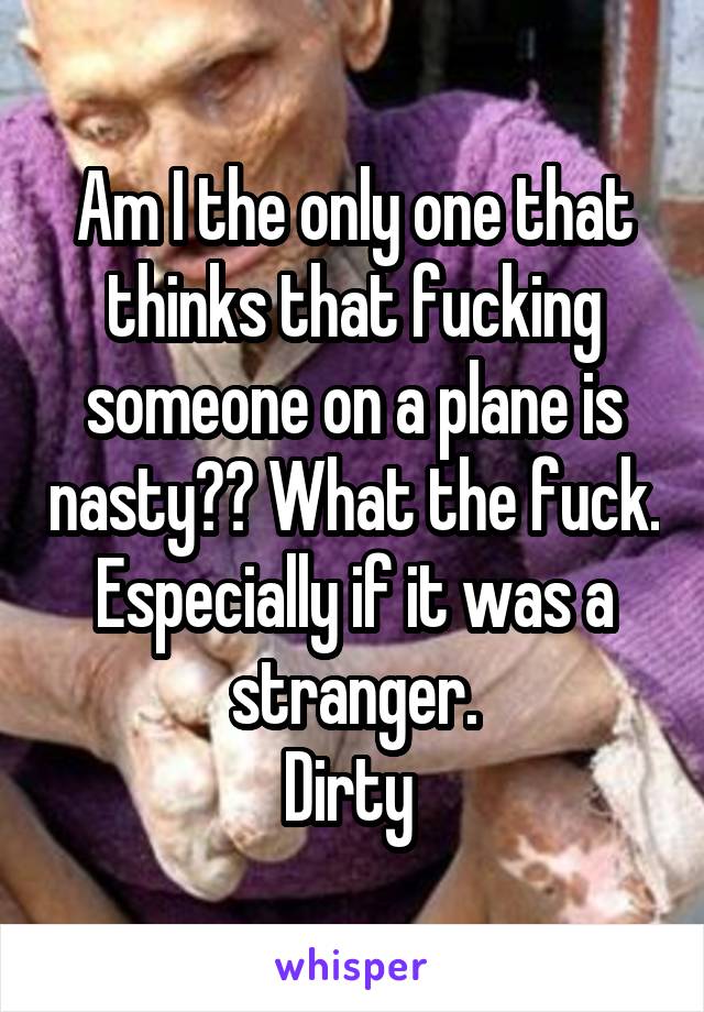 Am I the only one that thinks that fucking someone on a plane is nasty?? What the fuck.
Especially if it was a stranger.
Dirty 