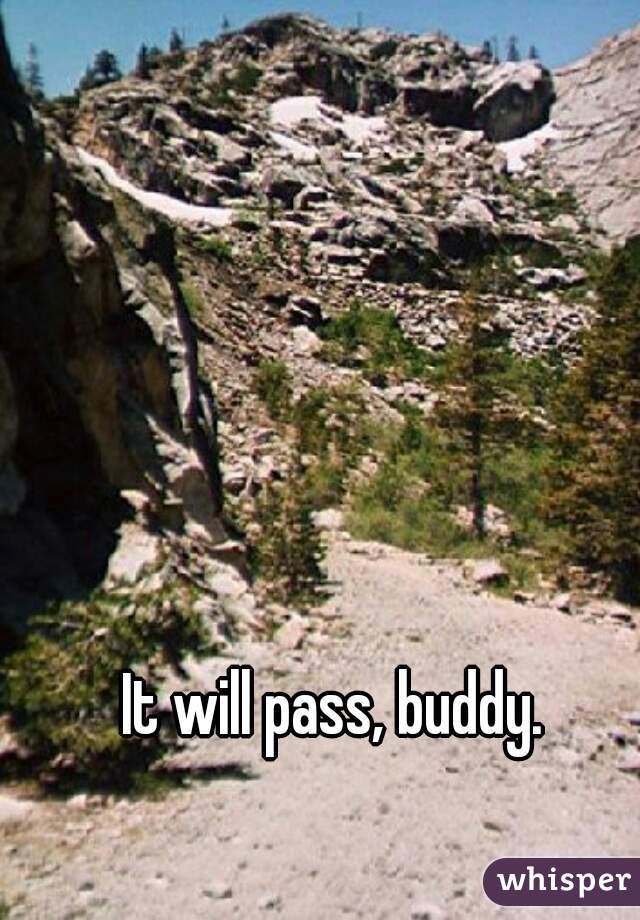 It will pass, buddy. 