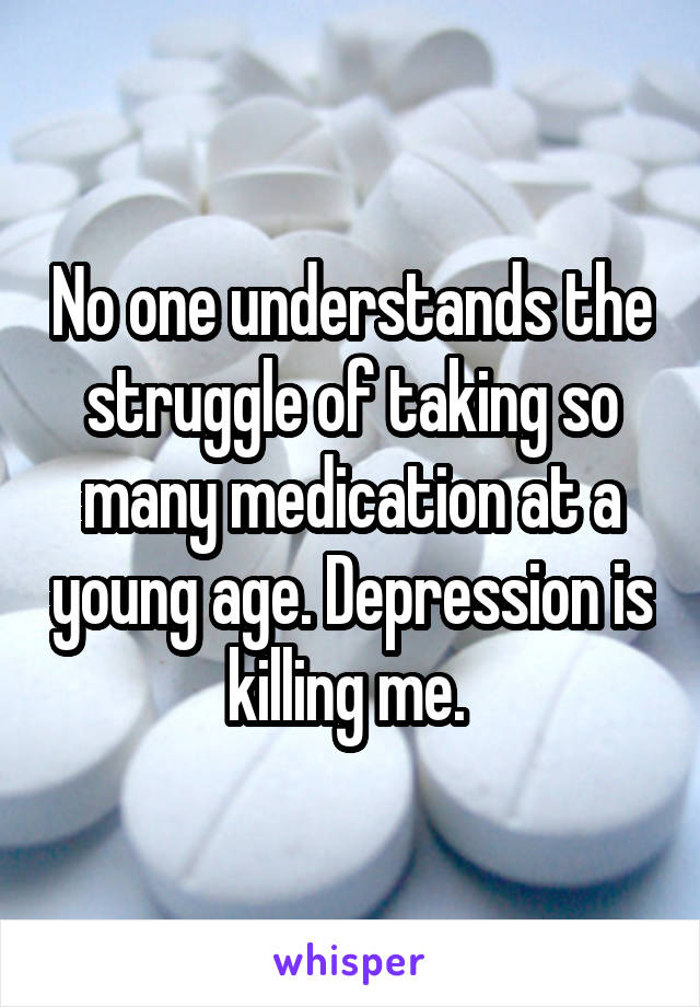 No one understands the struggle of taking so many medication at a young age. Depression is killing me. 
