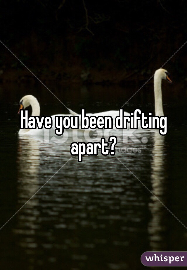 Have you been drifting apart?