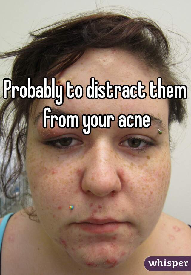 Probably to distract them from your acne