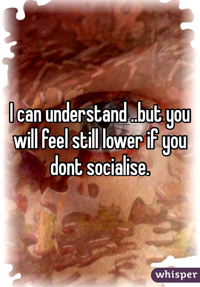 I can understand ..but you will feel still lower if you dont socialise.