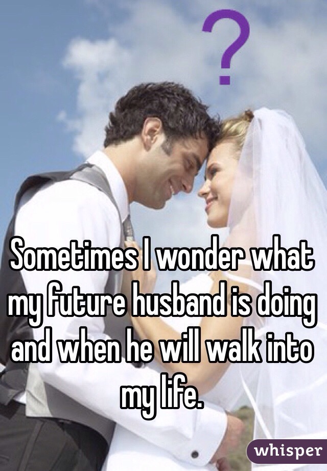 Sometimes I wonder what my future husband is doing and when he will walk into my life.