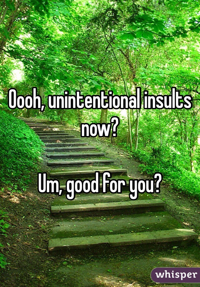 Oooh, unintentional insults now?

Um, good for you?