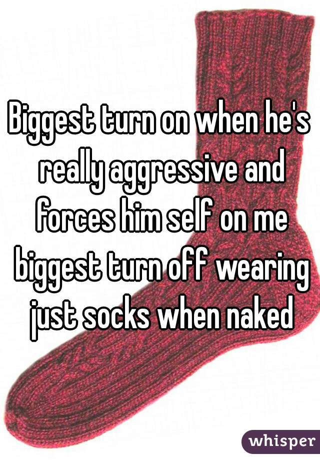 Biggest turn on when he's really aggressive and forces him self on me biggest turn off wearing just socks when naked