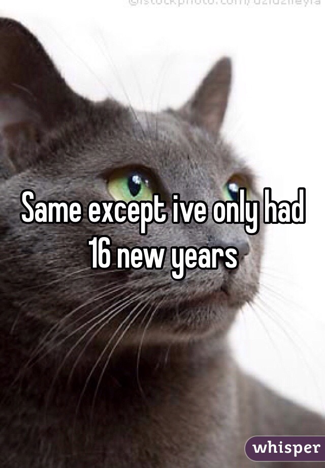 Same except ive only had 16 new years
