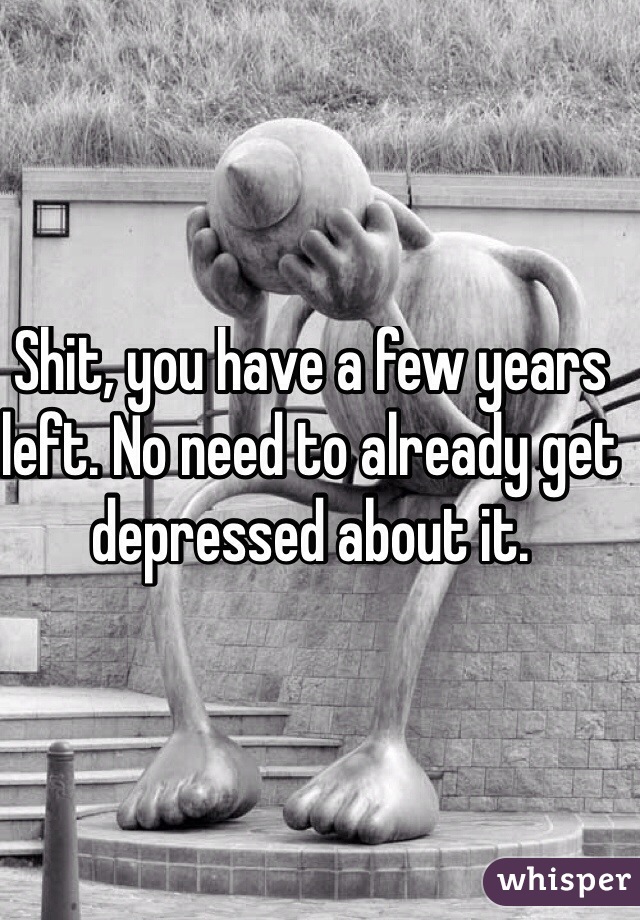 Shit, you have a few years left. No need to already get depressed about it.
