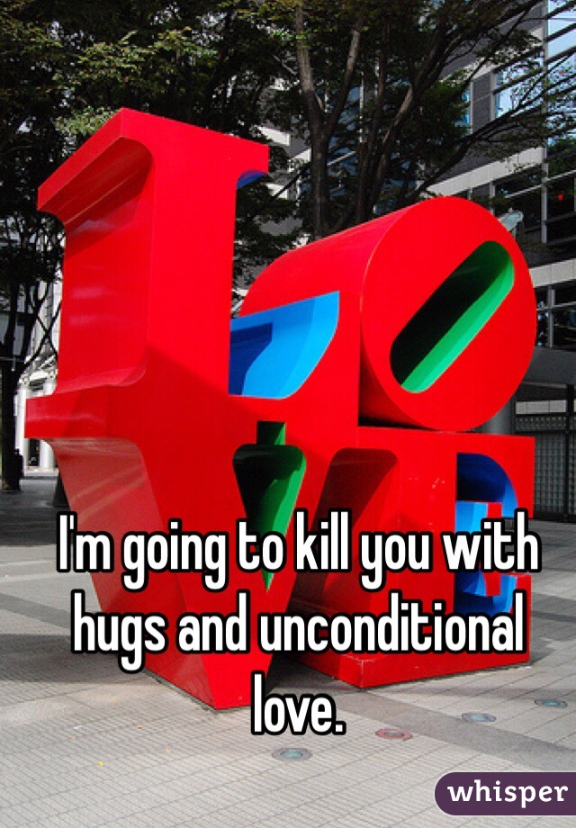 I'm going to kill you with hugs and unconditional love. 