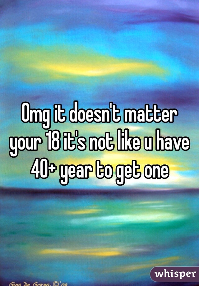 Omg it doesn't matter your 18 it's not like u have 40+ year to get one 