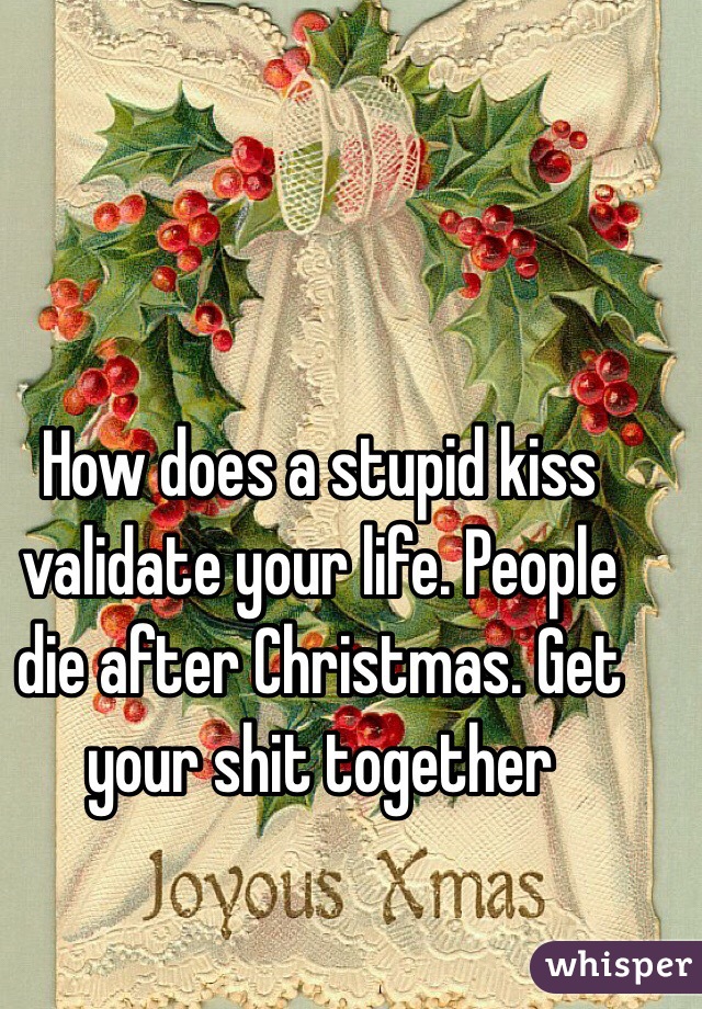 How does a stupid kiss validate your life. People die after Christmas. Get your shit together 