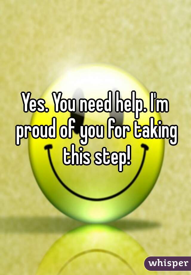Yes. You need help. I'm proud of you for taking this step!
