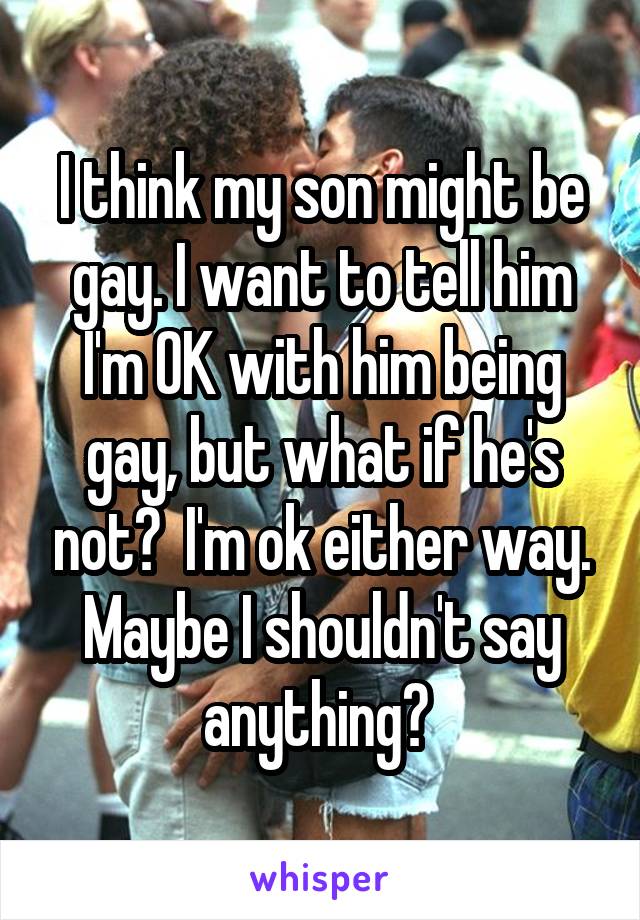I think my son might be gay. I want to tell him I'm OK with him being gay, but what if he's not?  I'm ok either way. Maybe I shouldn't say anything? 