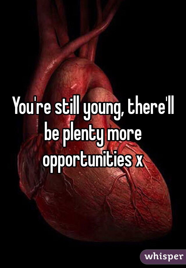 You're still young, there'll be plenty more opportunities x