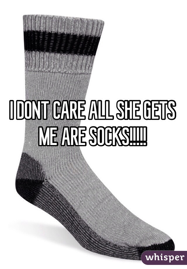 I DONT CARE ALL SHE GETS ME ARE SOCKS!!!!!