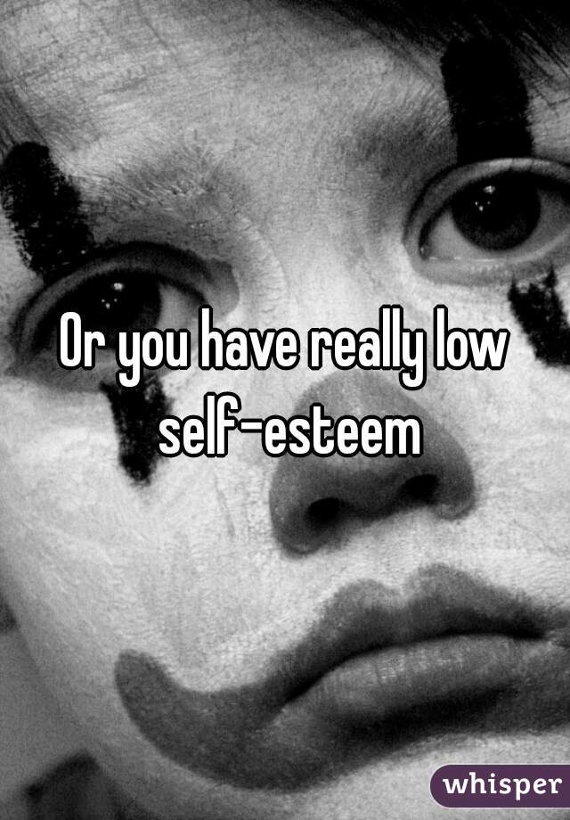 Or you have really low self-esteem