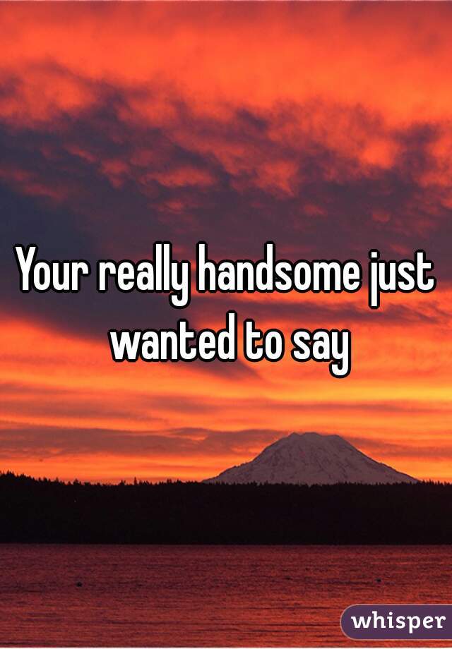 Your really handsome just wanted to say