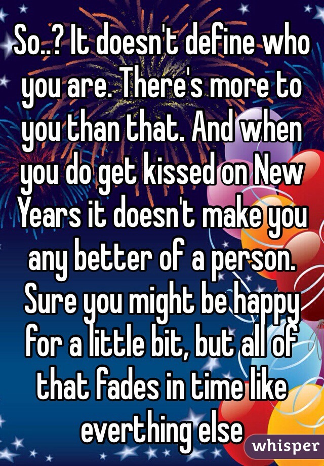 So..? It doesn't define who you are. There's more to you than that. And when you do get kissed on New Years it doesn't make you any better of a person. Sure you might be happy for a little bit, but all of that fades in time like everthing else