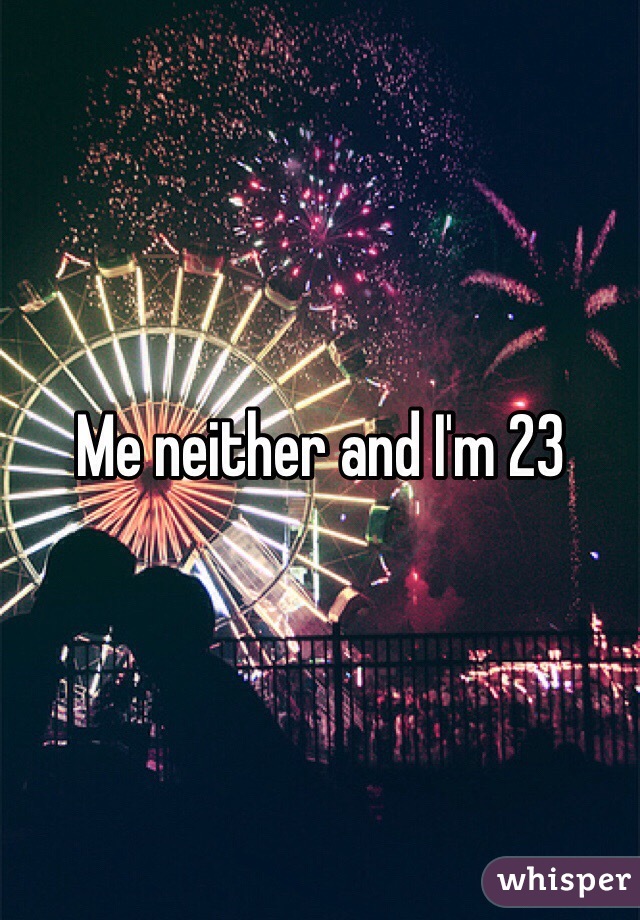 Me neither and I'm 23