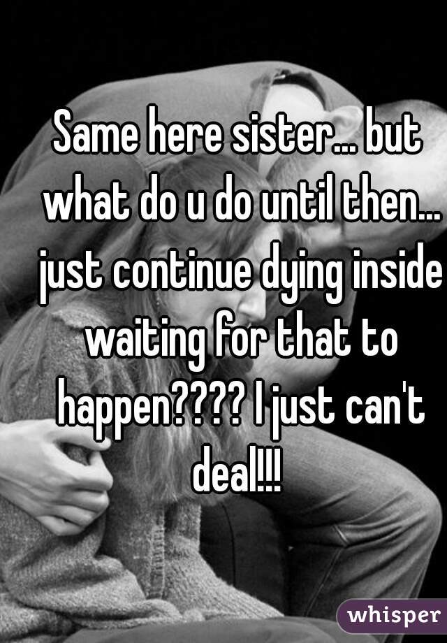 Same here sister... but what do u do until then... just continue dying inside waiting for that to happen???? I just can't deal!!! 