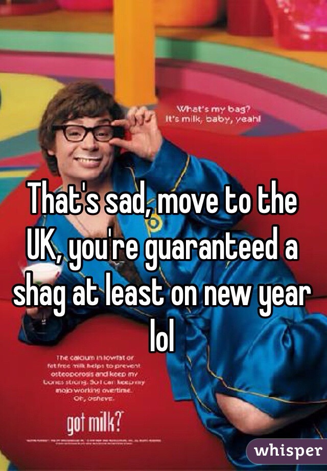 That's sad, move to the UK, you're guaranteed a shag at least on new year lol 