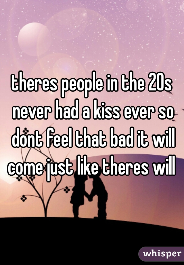 theres people in the 20s never had a kiss ever so dont feel that bad it will come just like theres will 