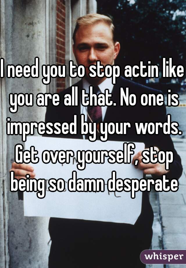 I need you to stop actin like you are all that. No one is impressed by your words. Get over yourself, stop being so damn desperate