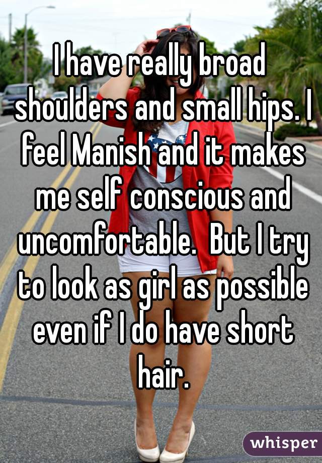 I have really broad shoulders and small hips. I feel Manish and it makes me self conscious and uncomfortable.  But I try to look as girl as possible even if I do have short hair.