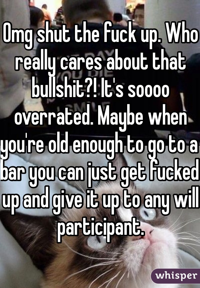 Omg shut the fuck up. Who really cares about that bullshit?! It's soooo overrated. Maybe when you're old enough to go to a bar you can just get fucked up and give it up to any will participant. 