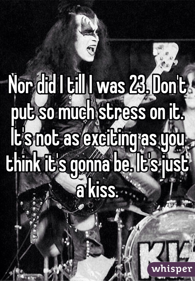 Nor did I till I was 23. Don't put so much stress on it. It's not as exciting as you think it's gonna be. It's just a kiss. 