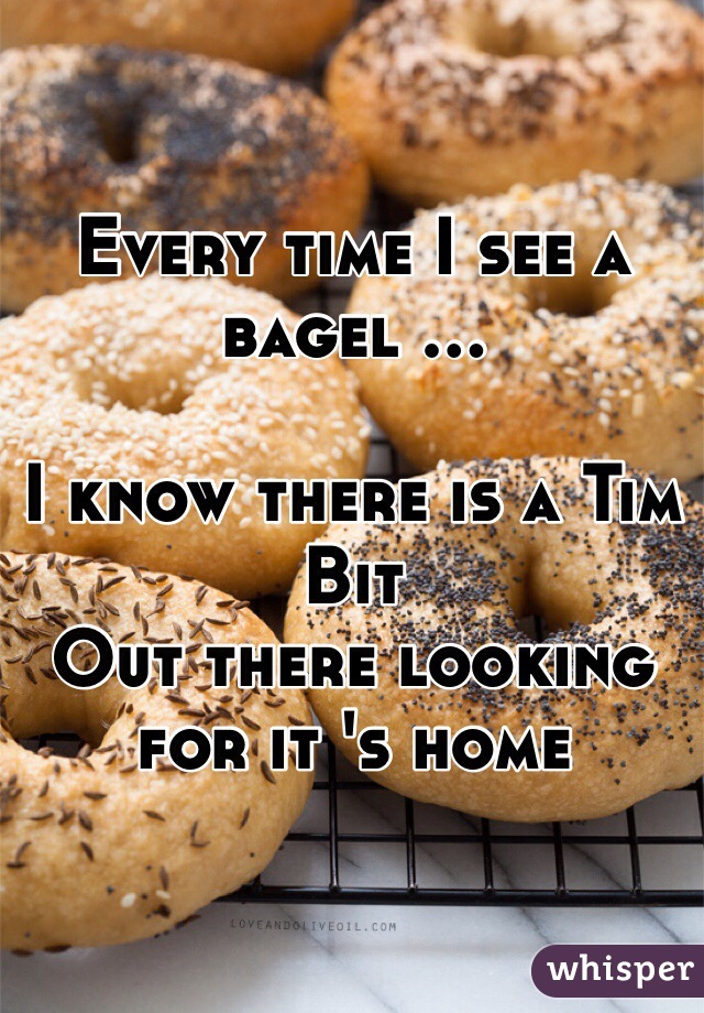 Every time I see a bagel ... 

I know there is a Tim Bit
Out there looking for it 's home