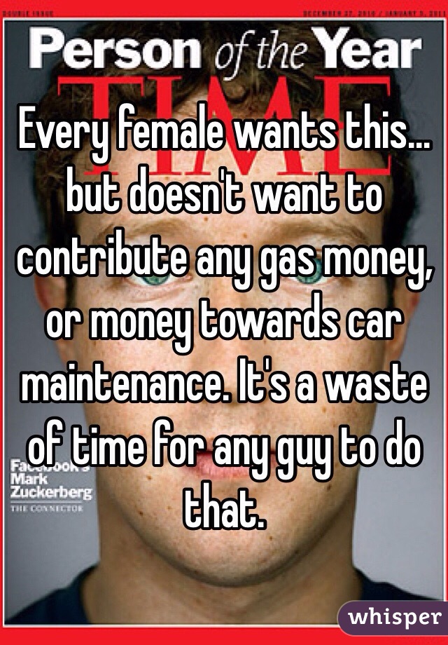 Every female wants this... but doesn't want to contribute any gas money, or money towards car maintenance. It's a waste of time for any guy to do that. 